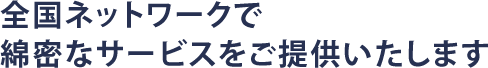 全国ネットワークで綿密なサービスをご提供いたします